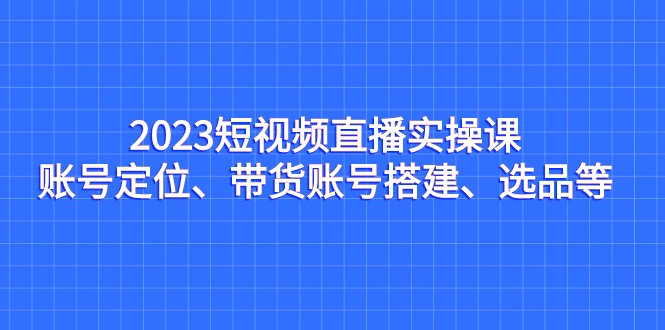 2023短视频直播实操课,账号定位、带货账号搭建、选品等 2023短视频直播实操课,账号定位、带货账号搭建、选品等