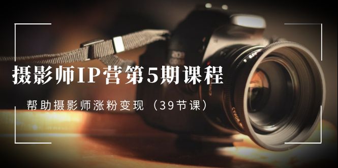摄影师IP营第5期课程，教你如何涨粉变现，让摄影事业照亮未来（39节课）-淘秘副业