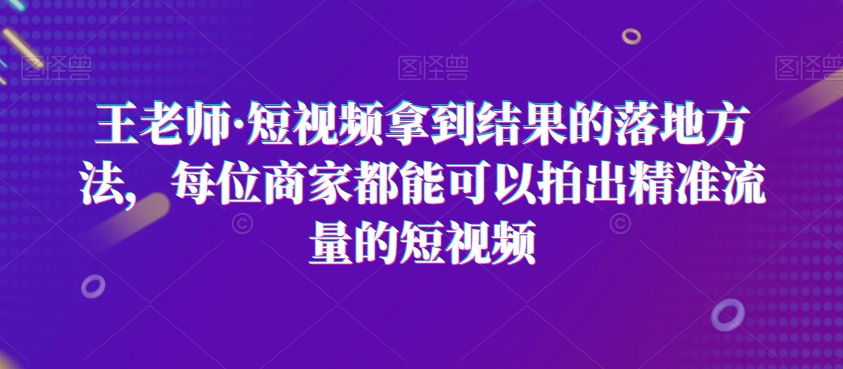 王老师·短视频拿到结果的落地方法，每位商家都能可以拍出精准流量的短视频-淘秘副业
