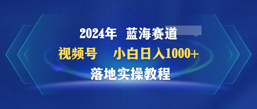 2024年蓝海赛道 视频号 小白日入1000+ 落地实操教程-淘秘副业