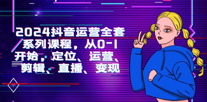 2024抖音运营-全套系列课程，从0-1开始，定位、运营、剪辑、直播、变现-淘秘副业