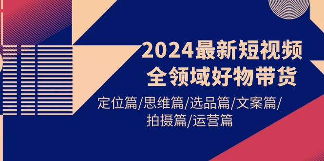 2024最新短视频全领域好物带货 定位篇/思维篇/选品篇/文案篇/拍摄篇/运营篇-淘秘副业