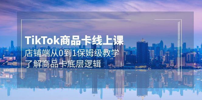Tk商品卡线上课，TIKTOK店铺端从0到1保姆级教学，了解商品卡底层逻辑（20节）-淘秘副业