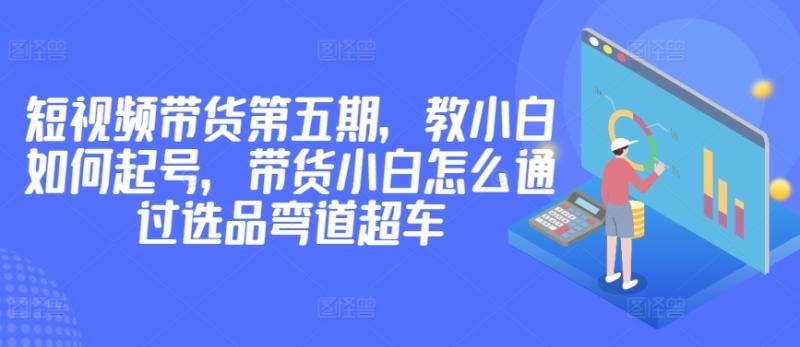 价值2980短视频带货第五期，教小白如何起号，带货小白怎么通过选品弯道超车-淘秘副业