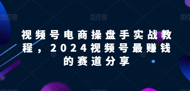 【2024视频号电商掘金指南】解锁电商盈利密码，实战教程助你领先赛道！-淘秘副业