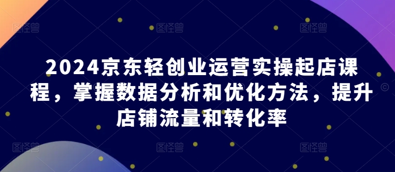 2024京东轻创业运营实操起店课程，掌握数据分析和优化方法，提升店铺流量和转化率-淘秘副业