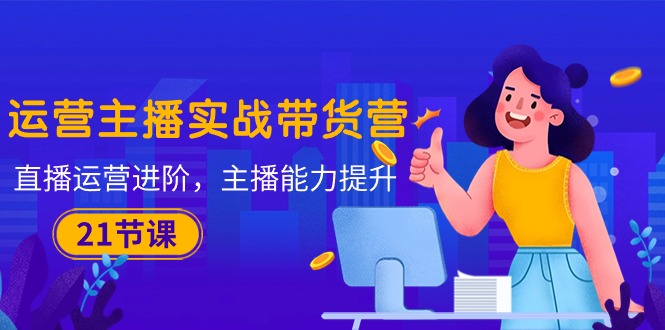 运营主播·实战带货营：直播运营 进阶，主播 能力提升（21节课）-淘秘副业