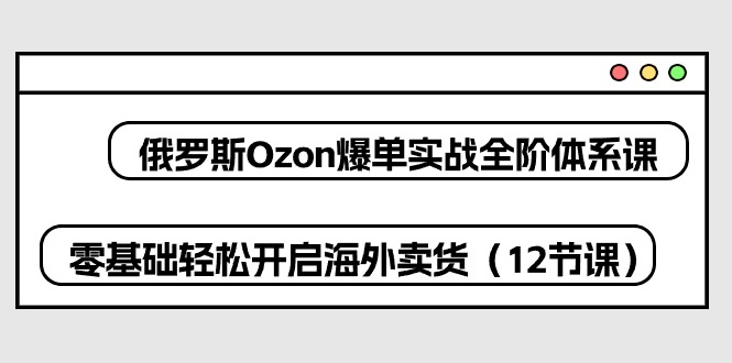 俄罗斯 Ozon-爆单实战全阶体系课，零基础轻松开启海外卖货（12节课）-淘秘副业