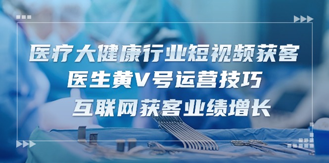 医疗 大健康行业短视频获客：医生黄V号运营技巧 互联网获客业绩增长-15节-淘秘副业