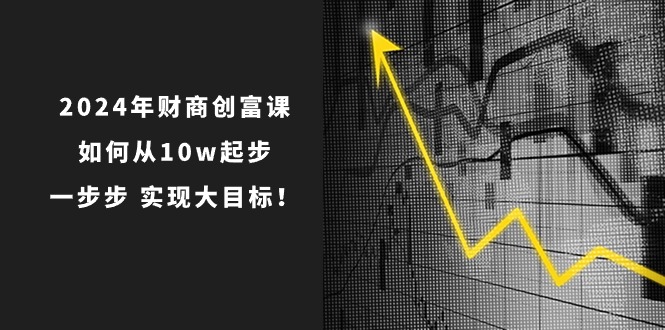 2024年新版财创富课：如何从10w起步，一步步 实现大目标！-淘秘副业