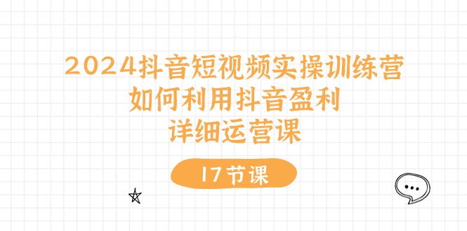 2024抖音短视频实操训练课：如何利用抖音盈利，详细运营课（17节视频课）-淘秘副业