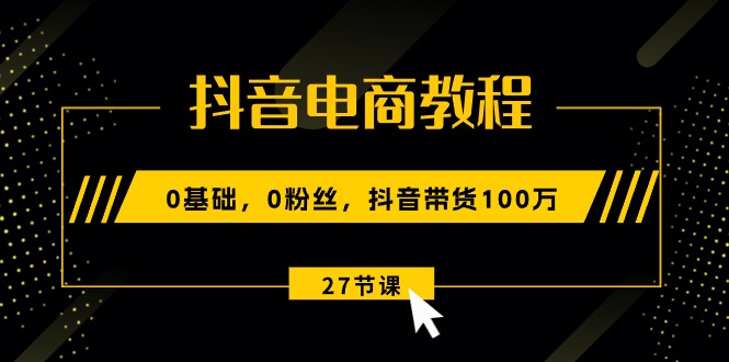 抖音电商教程：0基础，0粉丝，抖音带货100万（27节视频课）-淘秘副业