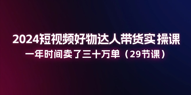 2024短视频好物达人带货实操课：一年时间卖了三十万单（29节课）-淘秘副业