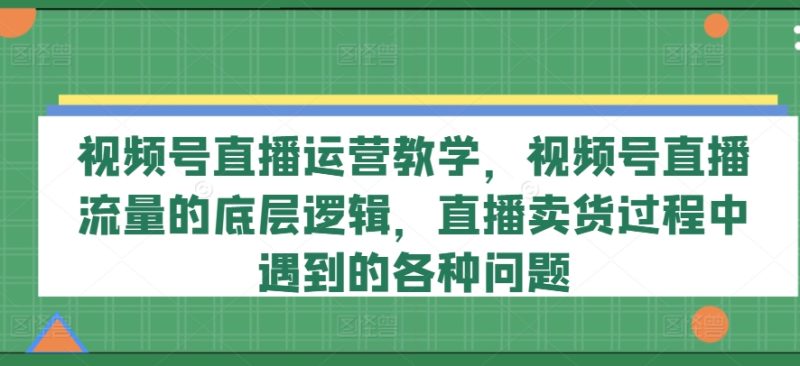 视频号直播运营教学，视频号直播流量的底层逻辑，直播卖货过程中遇到的各种问题-淘秘副业