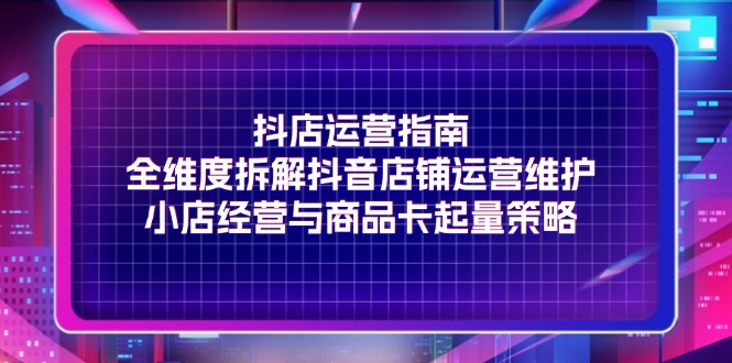 抖店运营指南，全维度拆解抖音店铺运营维护，小店经营与商品卡起量策略-淘秘副业