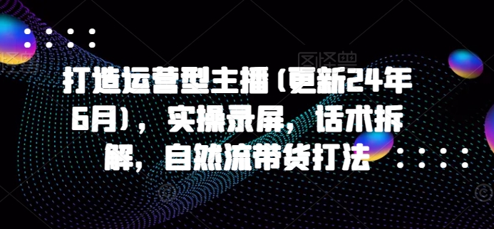 打造运营型主播(更新24年7月)，实操录屏，话术拆解，自然流带货打法-淘秘副业