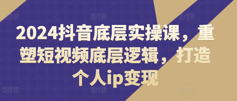 2024抖音底层实操课，​重塑短视频底层逻辑，打造个人IP变现-淘秘副业