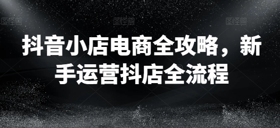 抖音小店电商全攻略，新手运营抖店全流程-淘秘副业