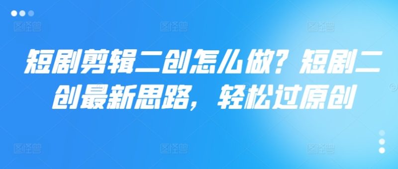 短剧剪辑二创怎么做？短剧二创最新思路，轻松过原创-淘秘副业