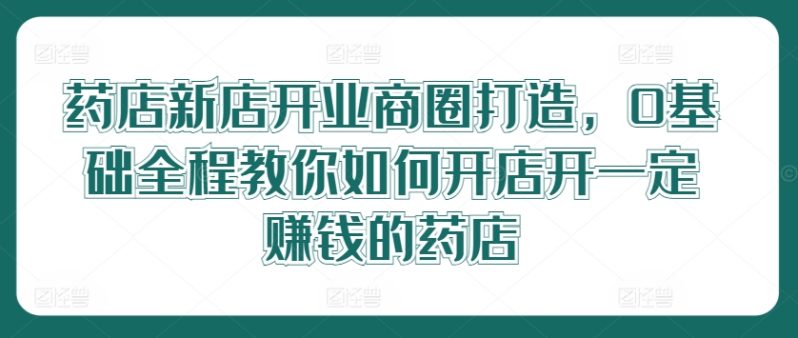 药店新店开业商圈打造，0基础全程教你如何开店开一定赚钱的药店-淘秘副业
