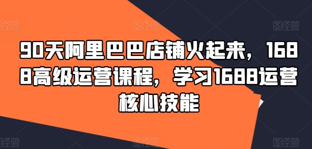 90天阿里巴巴店铺火起来，1688高级运营课程，学习1688运营核心技能-淘秘副业