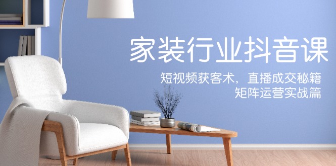 家装抖音课：短视频获客术，直播成交秘籍，矩阵运营实战篇-淘秘副业