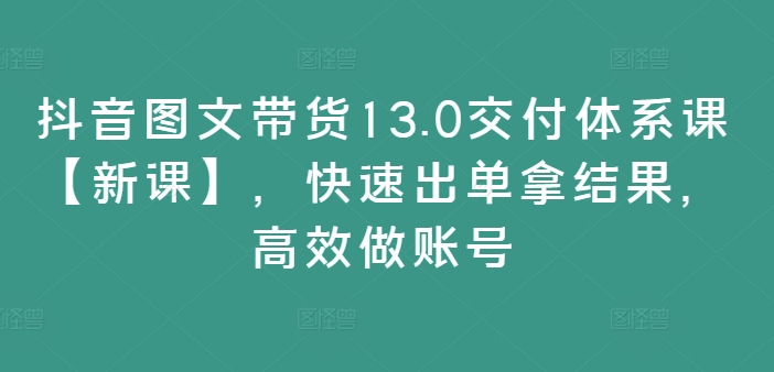 抖音图文带货13.0交付体系课【新课】，快速出单拿结果，高效做账号-淘秘副业