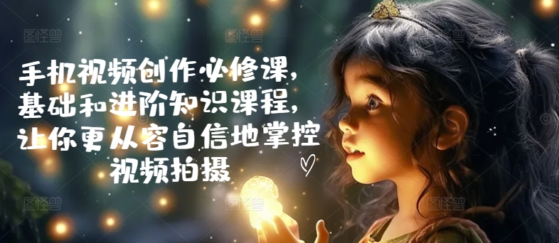 手机视频创作必修课，基础和进阶知识课程，让你更从容自信地掌控视频拍摄-淘秘副业