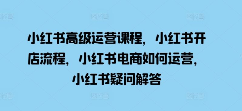 小红书高级运营课程，小红书开店流程，小红书电商如何运营，小红书疑问解答-淘秘副业