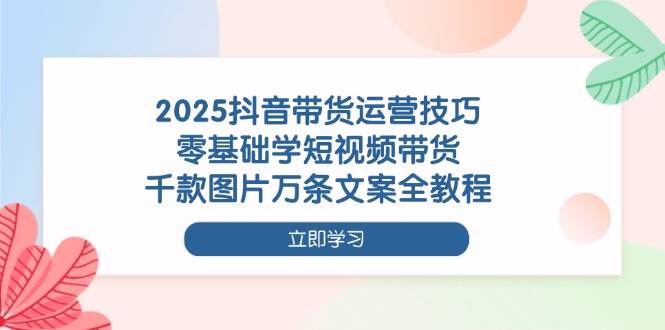 2025抖音带货运营技巧,零基础学短视频带货,千款图片万条文案全教程 2025抖音带货运营技巧,零基础学短视频带货,千款图片万条文案全教程