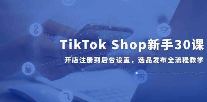 （14960期）TikTok Shop新手30课，开店注册到后台设置，选品发布全流程教学-淘秘副业