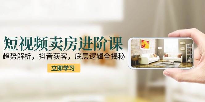 短视频卖房进阶课：趋势解析，抖音获客，底层逻辑全揭秘-淘秘副业