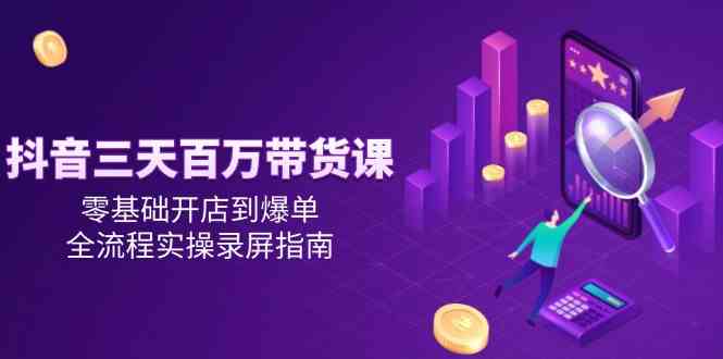 抖音三天百万带货课，零基础开店到爆单，全流程实操录屏指南-淘秘副业