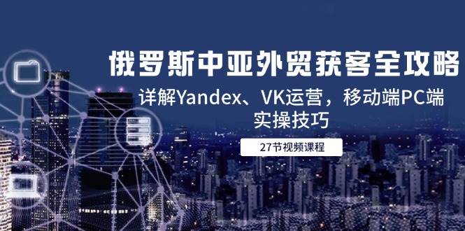 （14959期）俄罗斯中亚外贸获客全攻略，详解Yandex、VK运营，移动端PC端实操技巧-淘秘副业