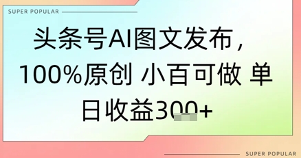 头条号AI图文发布，100%原创 小百可做，单日收益3张+-淘秘副业