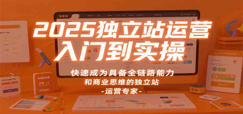 2025独立站运营入门到实操，快速成为具备全链路能力和商业思维的独立站运营专家-淘秘副业