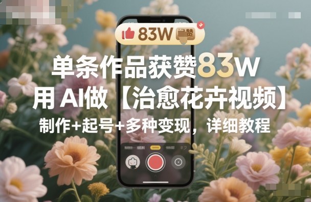 单条作品获赞83W，用AI做【治愈花卉视频】，制作+起号+多种变现，详细教程-淘秘副业