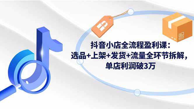 （16593期）抖音小店全流程盈利课：选品+上架+发货+流量全环节拆解，单店利润破3万-淘秘副业