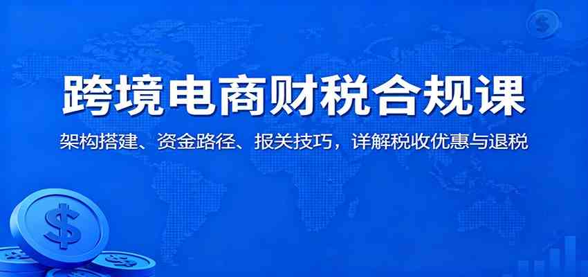 跨境电商财税合规课：架构搭建、资金路径、报关技巧，详解税收优惠与退税-淘秘副业