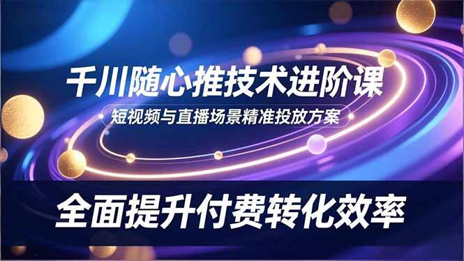 （16688期）千川随心推技术进阶课，短视频与直播场景精准投放方案，全面提升付费转化效率-淘秘副业