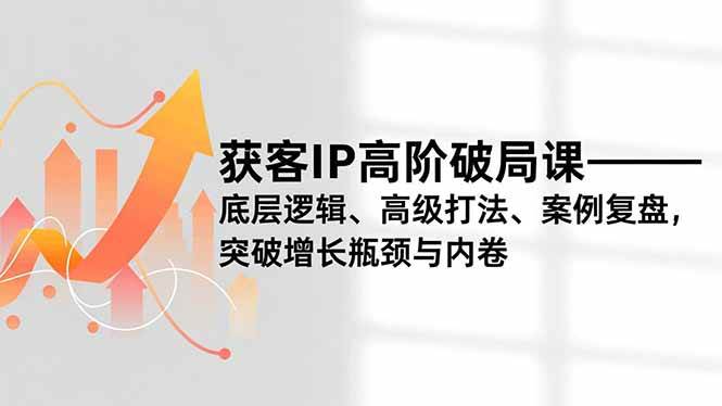 （16804期）获客IP高阶破局课，底层逻辑、高级打法、案例复盘，突破增长瓶颈与内卷-淘秘副业