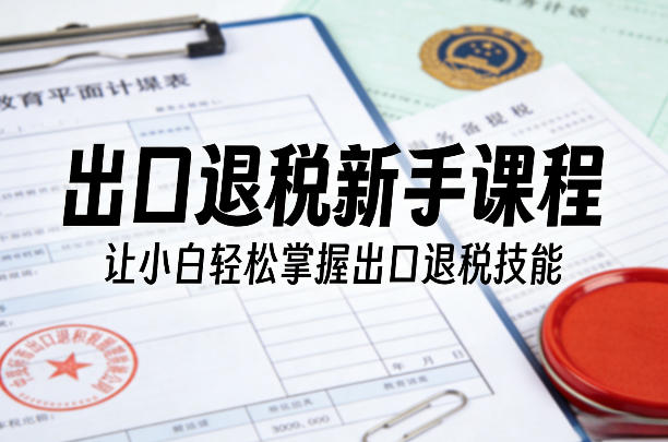 出口退税新手课程，让小白轻松掌握出口退税技能-淘秘副业