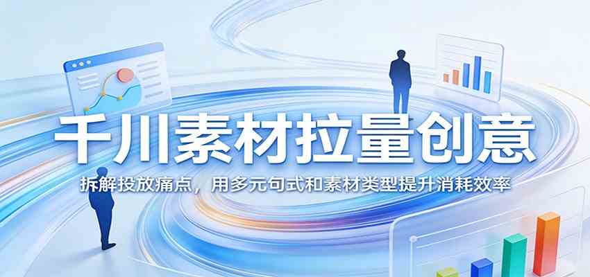 千川素材拉量创意：拆解投放痛点，用多元句式和素材类型提升消耗效率-淘秘副业