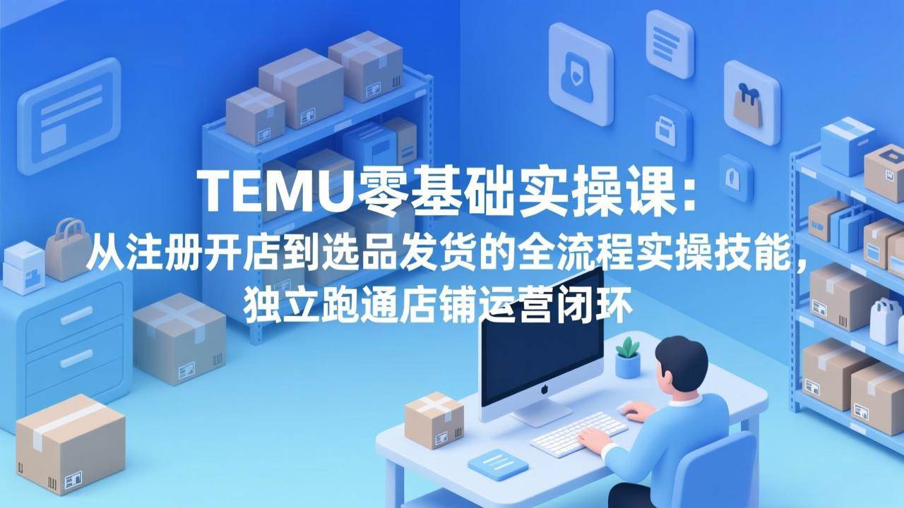 （17568期）TEMU零基础实操课：从注册开店到选品发货的全流程实操技能，独立跑通店铺运营闭环-淘秘副业