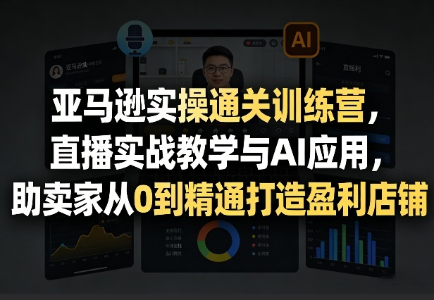 亚马逊实操通关训练营，直播实战教学与AI应用，助卖家从0到精通打造盈利店铺（更新4月2日）-淘秘副业